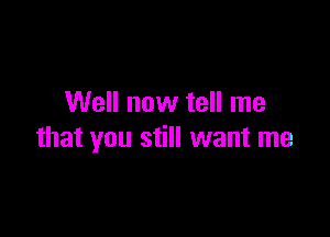 Well now tell me

that you still want me