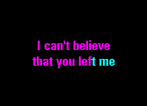 I can't believe

that you left me