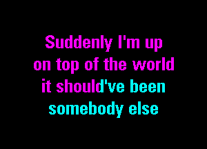 Suddenly I'm up
on top of the world

it should've been
somebody else