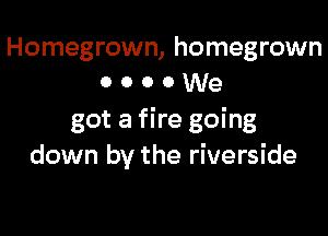 Homegrown, homegrown
o o o 0 We

got a fire going
down by the riverside