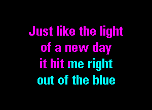 Just like the light
of a new day

it hit me right
out of the blue