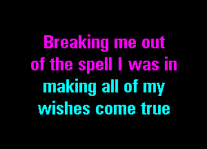 Breaking me out
of the spell I was in

making all of my
wishes come true