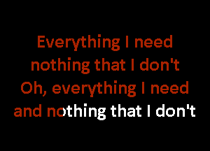 Everything I need
nothing that I don't
0h, everything I need
and nothing that I don't