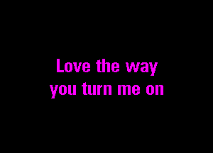 Love the way

you turn me on