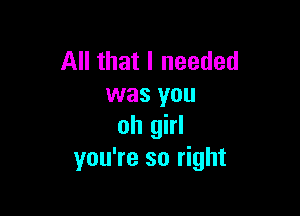 All that I needed
was you

oh girl
you're so right