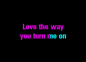 Love the way

you turn me on