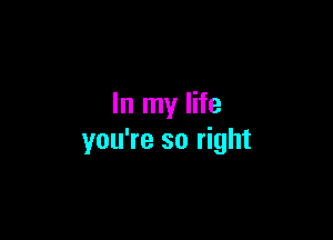 In my life

you're so right