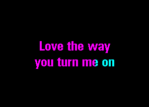 Love the way

you turn me on