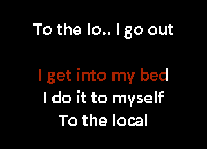 To the Io.. I go out

I get into my bed
I do it to myself
To the local