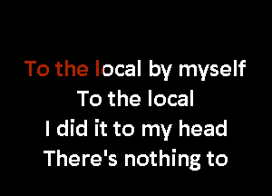 To the local by myself

To the local
I did it to my head
There's nothing to