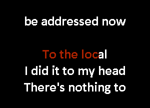 be addressed now

To the local
I did it to my head
There's nothing to