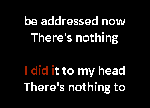 be addressed now
There's nothing

I did it to my head
There's nothing to