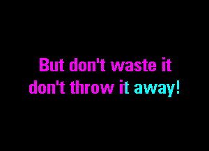 But don't waste it

don't throw it away!