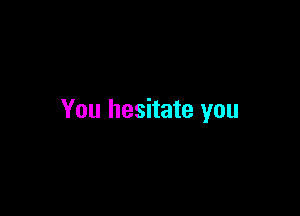 You hesitate you