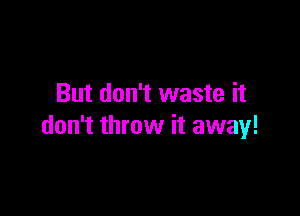 But don't waste it

don't throw it away!