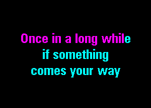 Once in a long while

if something
comes your way