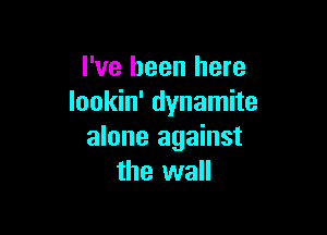 I've been here
lookin' dynamite

alone against
the wall