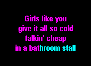Girls like you
give it all so cold

talkin' cheap
in a bathroom stall