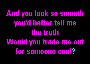 And you look so smooth
you'd better tell me
the truth
Would you trade me out
for someone cool?