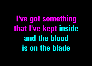 I've got something
that I've kept inside

and the blood
is on the blade