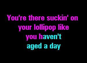 You're there suckin' on
your lollipop like

you haven't
aged 3 day