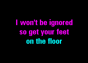 I won't be ignored

so get your feet
on the floor