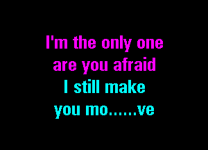 I'm the only one
are you afraid

I still make
you mo ...... ve