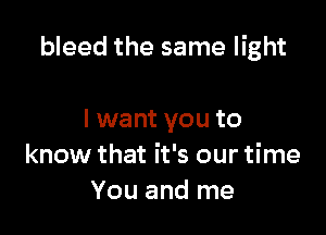 bleed the same light

I want you to
know that it's our time
You and me