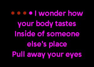 o o 0 0 I wonder how
your body tastes

Inside of someone
else's place
Pull away your eyes