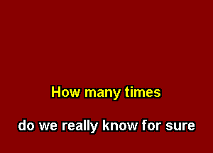 How many times

do we really know for sure