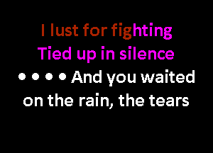 I lust for fighting
Tied up in silence

0 0 0 0 And you waited
on the rain, the tears