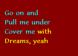Go on and
Pull me under
Cover me with

Dreams, yeah