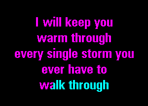 I will keep you
warm through

every single storm you
ever have to
walk through