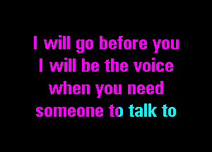 I will go before you
I will be the voice

when you need
someone to talk to