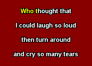 Who thought that
I could laugh so loud

then turn around

and cry so many tears