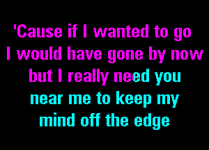 'Cause if I wanted to go
I would have gone by now
but I really need you
near me to keep my
mind off the edge