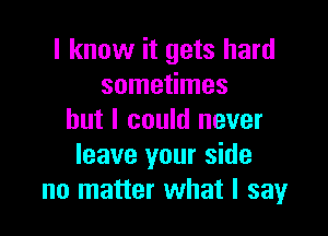 I know it gets hard
sometimes

but I could never
leave your side
no matter what I say
