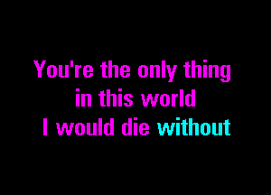 You're the only thing

in this world
I would die without