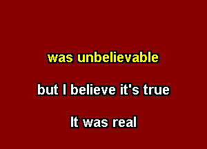 was unbelievable

but I believe it's true

It was real