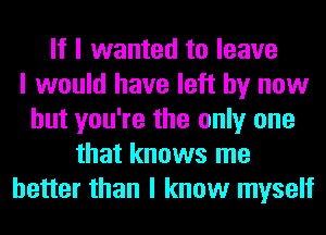 If I wanted to leave
I would have left by now
but you're the only one
that knows me
better than I know myself