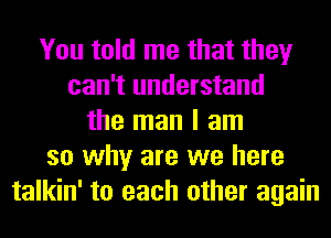 You told me that they
can't understand
the man I am
so why are we here
talkin' to each other again