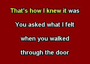 That's how I knew it was
You asked what I felt

when you walked

through the door