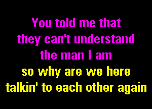 You told me that
they can't understand
the man I am
so why are we here
talkin' to each other again