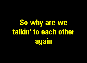 So why are we

talkin' to each other
again