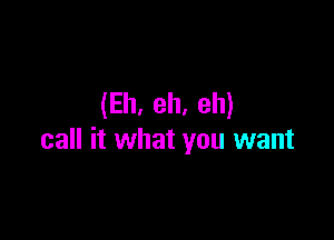 (Eh. eh. eh)

call it what you want