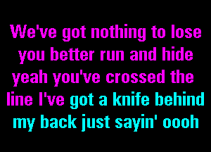 We've got nothing to lose
you better run and hide
yeah you've crossed the

line I've got a knife behind
my back iust sayin' oooh