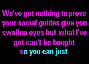 We've got nothing to prove
your social guides give you
swollen eyes but what I've

got can't he bought
so you can iust