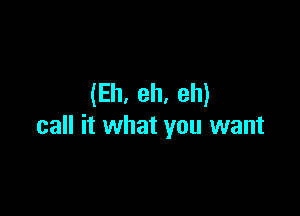 (Eh. eh. eh)

call it what you want