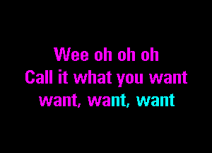 Wee oh oh oh

Call it what you want
want. want, want