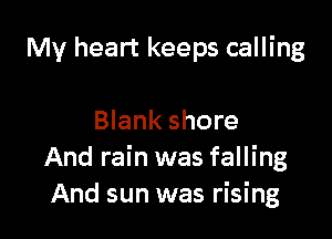 My heart keeps calling

Blank shore
And rain was falling
And sun was rising